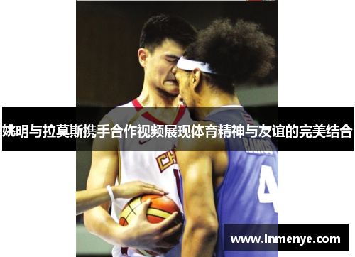 姚明与拉莫斯携手合作视频展现体育精神与友谊的完美结合
