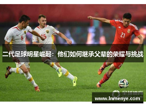 二代足球明星崛起：他们如何继承父辈的荣耀与挑战