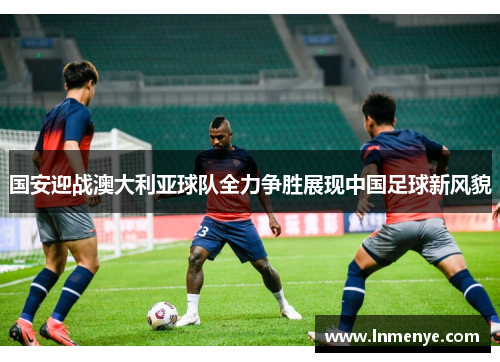 国安迎战澳大利亚球队全力争胜展现中国足球新风貌