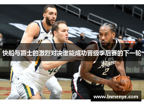 快船与爵士的激烈对决谁能成功晋级季后赛的下一轮