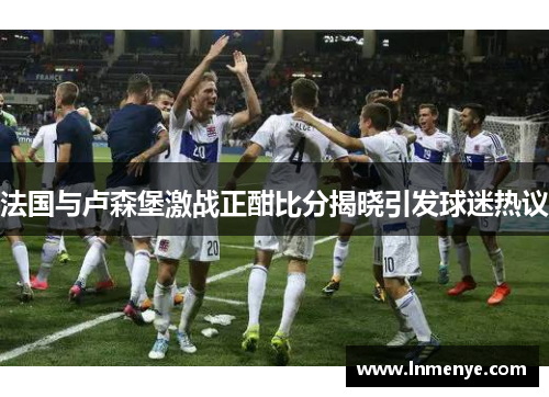 法国与卢森堡激战正酣比分揭晓引发球迷热议