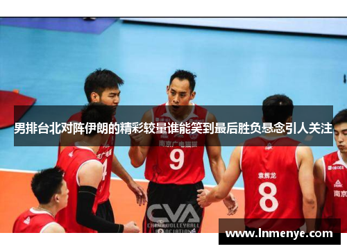 男排台北对阵伊朗的精彩较量谁能笑到最后胜负悬念引人关注
